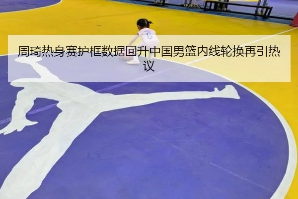 周琦热身赛护框数据回升中国男篮内线轮换再引热议
